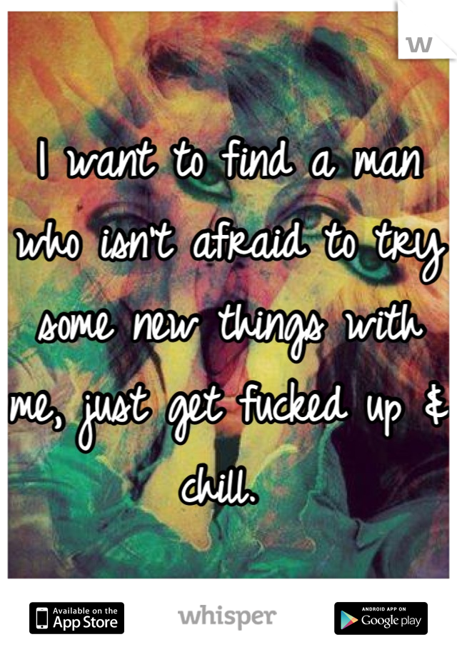 I want to find a man who isn't afraid to try some new things with me, just get fucked up & chill. 