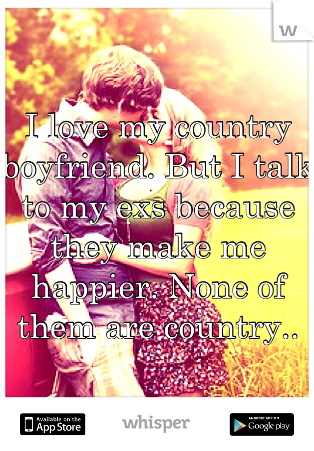 I love my country boyfriend. But I talk to my exs because they make me happier. None of them are country..