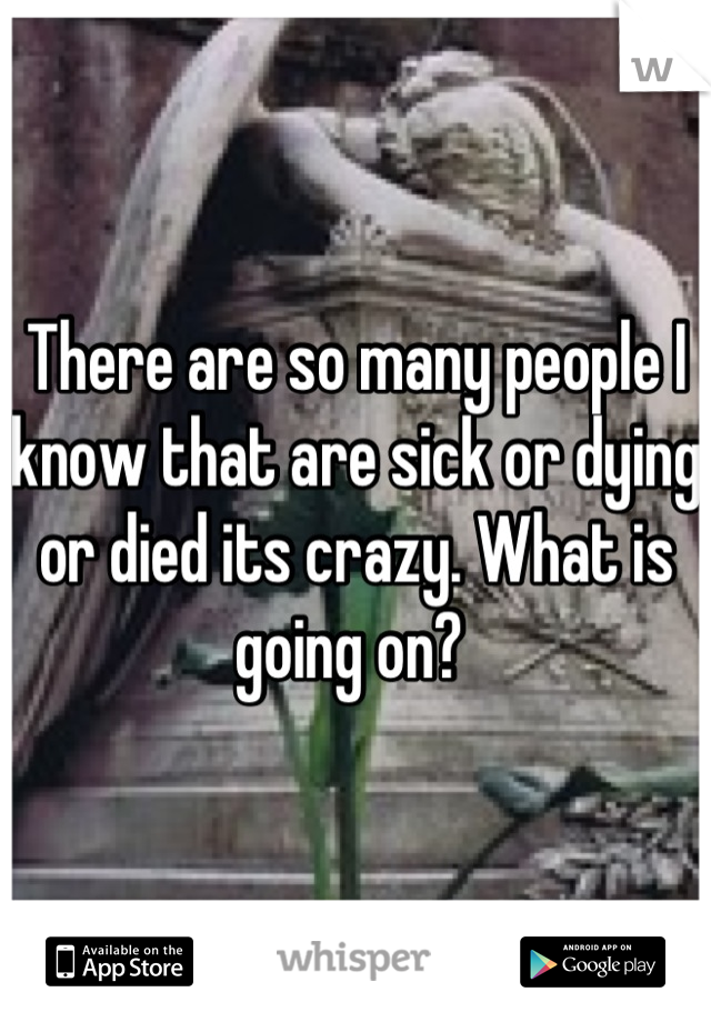 There are so many people I know that are sick or dying or died its crazy. What is going on? 