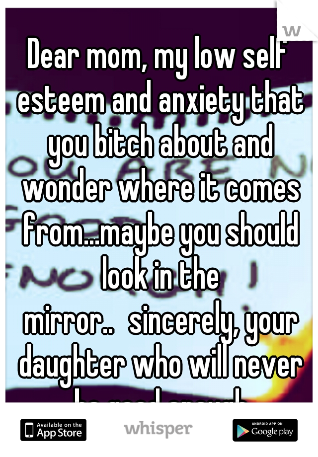 Dear mom, my low self esteem and anxiety that you bitch about and wonder where it comes from...maybe you should look in the mirror..
sincerely, your daughter who will never be good enough