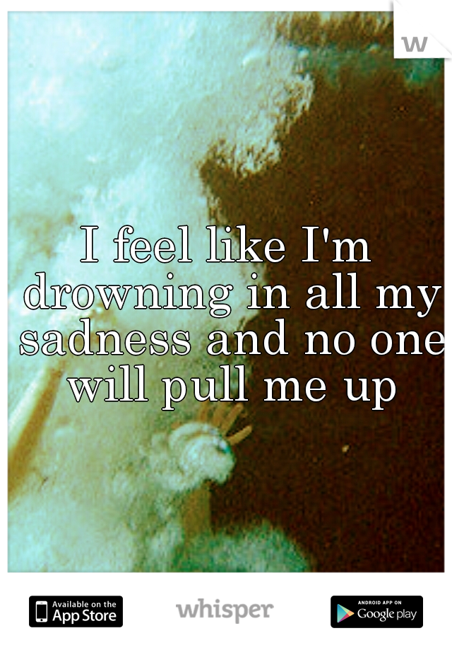 I feel like I'm drowning in all my sadness and no one will pull me up