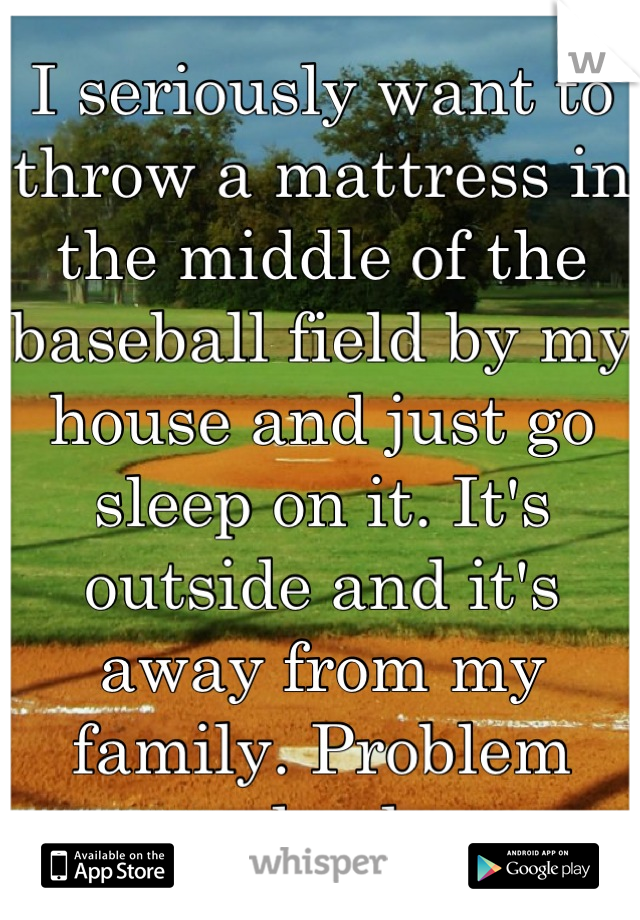 I seriously want to throw a mattress in the middle of the baseball field by my house and just go sleep on it. It's outside and it's away from my family. Problem solved. 