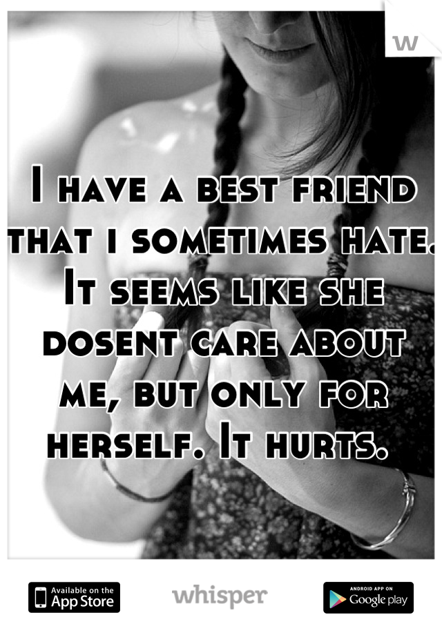 I have a best friend that i sometimes hate. It seems like she dosent care about me, but only for herself. It hurts. 