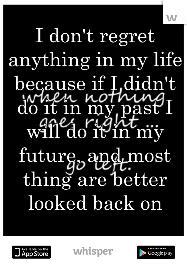 I don't regret anything in my life because if I didn't do it in my past I will do it in my future, and most thing are better looked back on