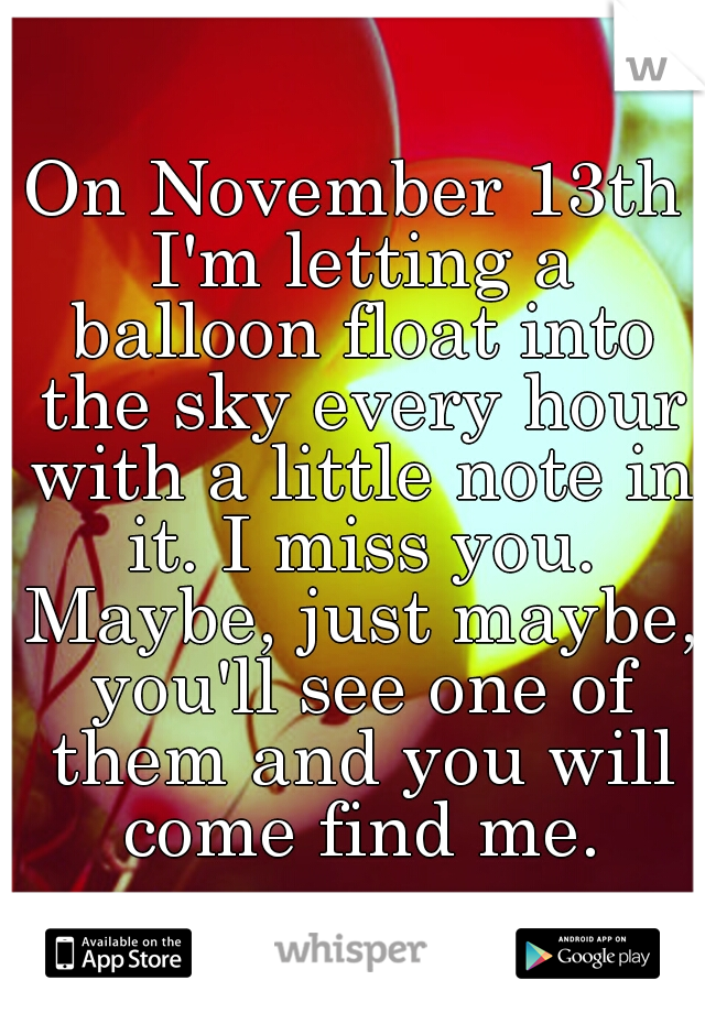 On November 13th I'm letting a balloon float into the sky every hour with a little note in it. I miss you. Maybe, just maybe, you'll see one of them and you will come find me.
