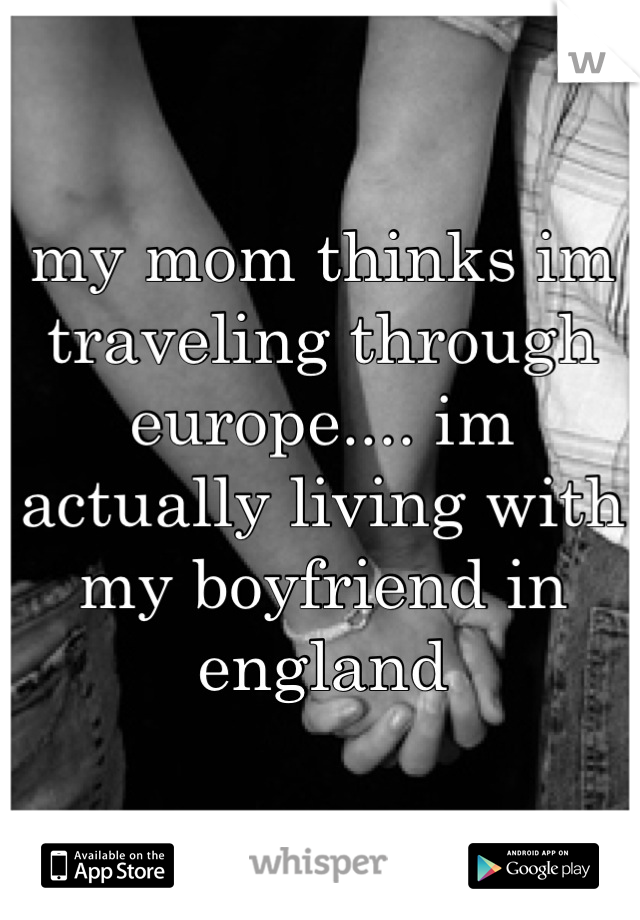 my mom thinks im traveling through europe.... im actually living with my boyfriend in england