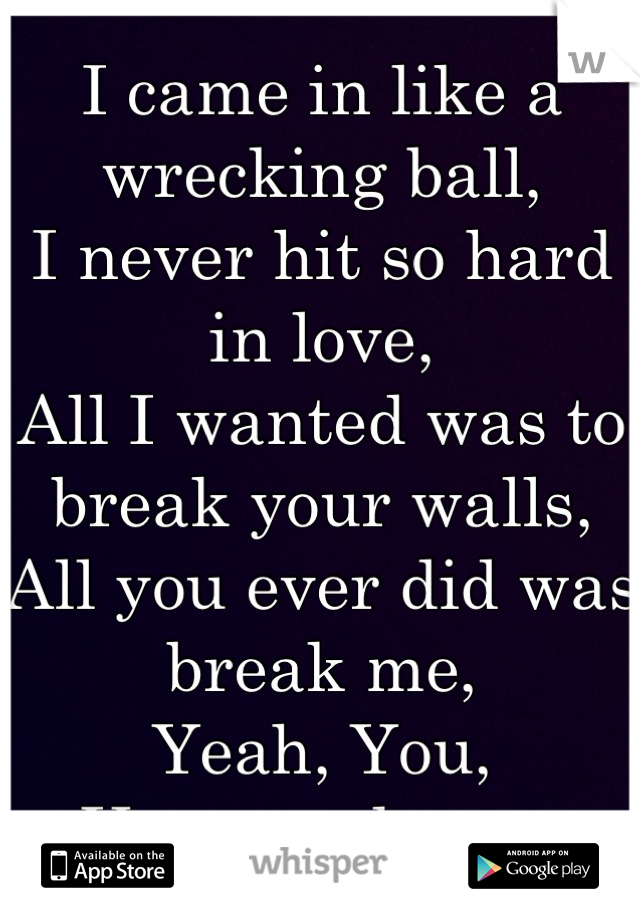 I came in like a wrecking ball, 
I never hit so hard in love, 
All I wanted was to break your walls, 
All you ever did was break me, 
Yeah, You, 
You wreck me. 