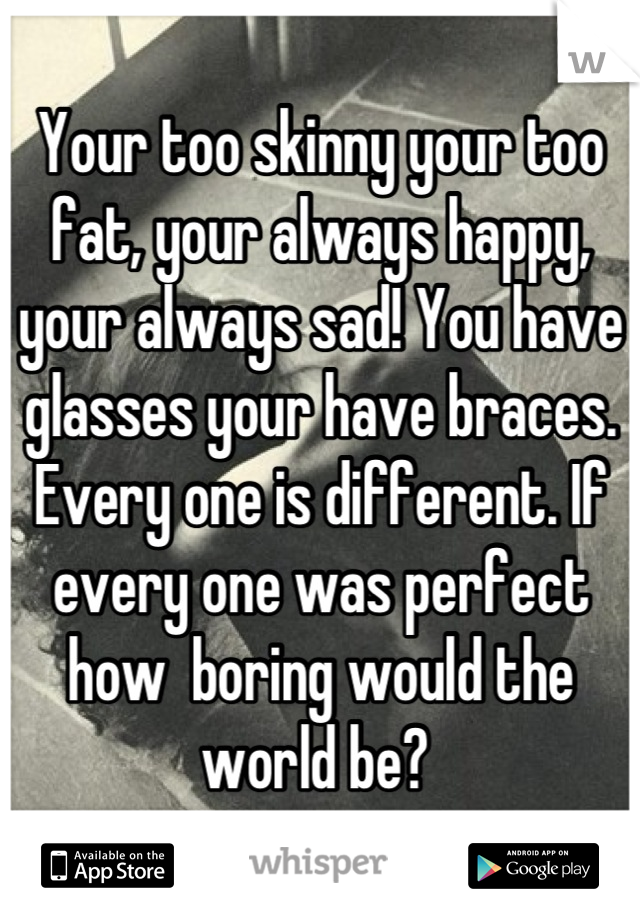 Your too skinny your too fat, your always happy, your always sad! You have glasses your have braces. Every one is different. If every one was perfect how  boring would the world be? 