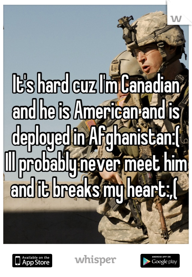 It's hard cuz I'm Canadian and he is American and is deployed in Afghanistan:( 
Ill probably never meet him and it breaks my heart:,( 