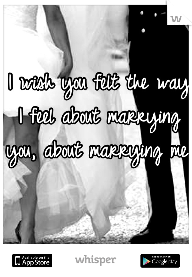 I wish you felt the way I feel about marrying you, about marrying me. 