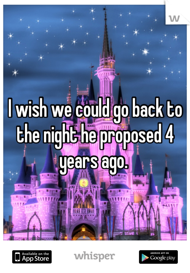 I wish we could go back to the night he proposed 4 years ago. 
