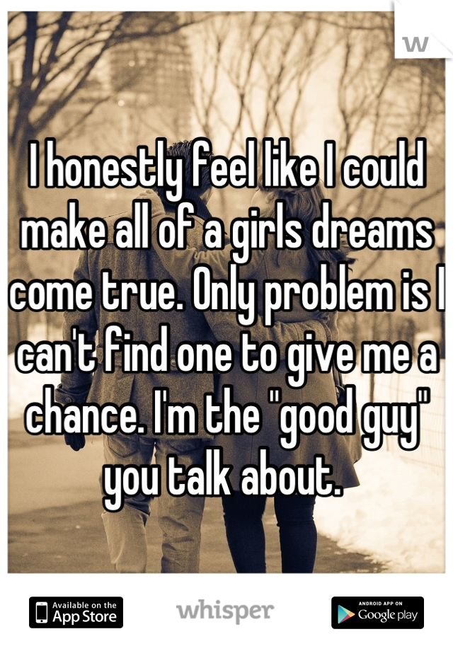I honestly feel like I could make all of a girls dreams come true. Only problem is I can't find one to give me a chance. I'm the "good guy" you talk about. 