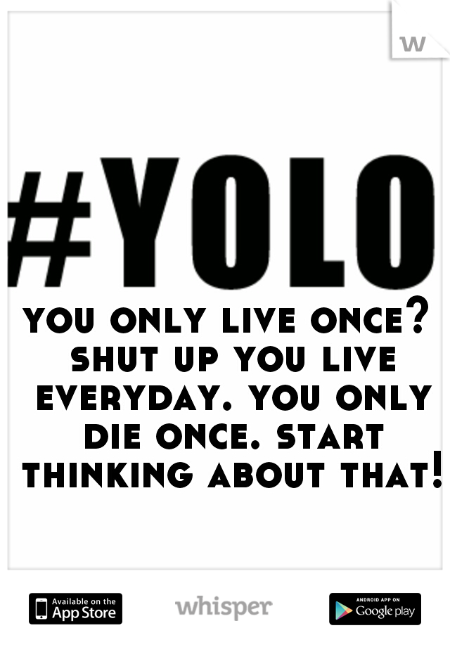 you only live once? shut up you live everyday. you only die once. start thinking about that!