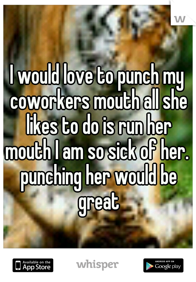 I would love to punch my coworkers mouth all she likes to do is run her mouth I am so sick of her.  punching her would be great