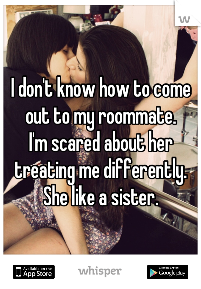 I don't know how to come out to my roommate. 
I'm scared about her treating me differently.
She like a sister.