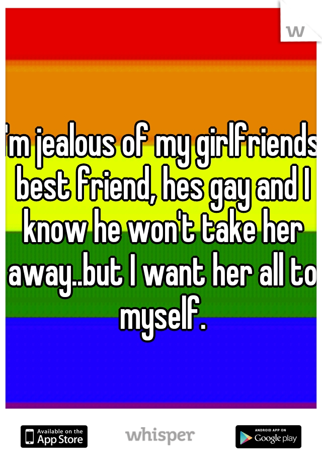 I'm jealous of my girlfriends best friend, hes gay and I know he won't take her away..but I want her all to myself.