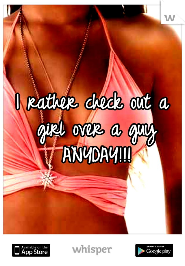 I rather check out a girl over a guy ANYDAY!!!