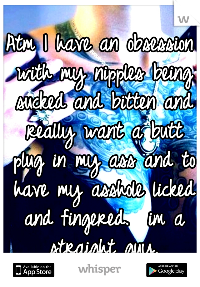 Atm I have an obsession with my nipples being sucked and bitten and really want a butt plug in my ass and to have my asshole licked and fingered.

im a straight guy.