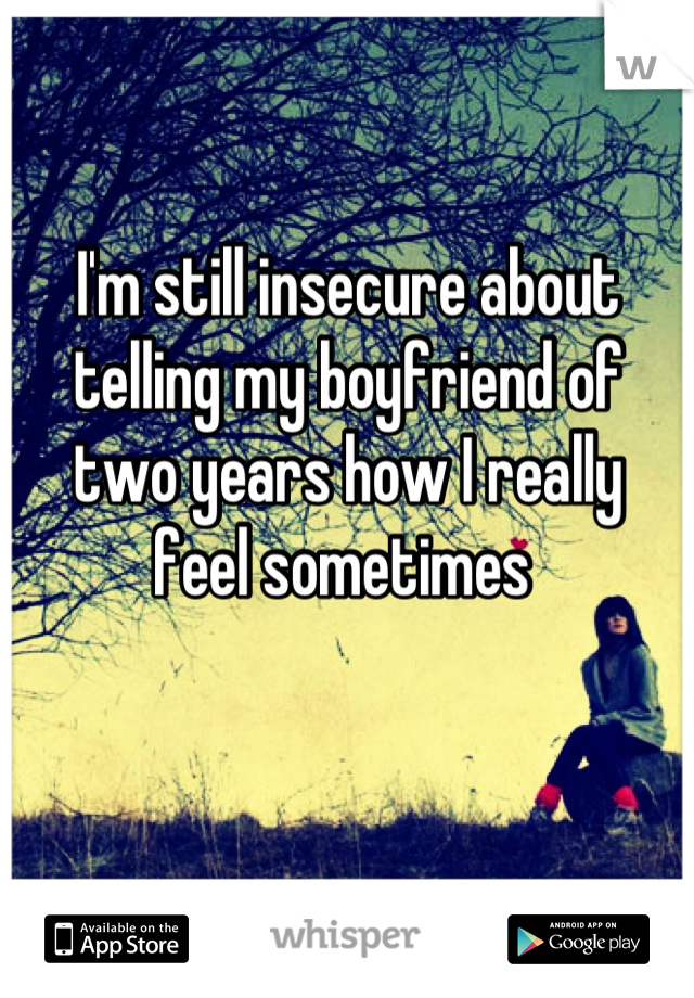 I'm still insecure about 
telling my boyfriend of 
two years how I really 
feel sometimes 