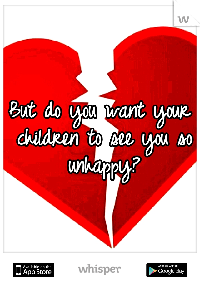 But do you want your children to see you so unhappy?