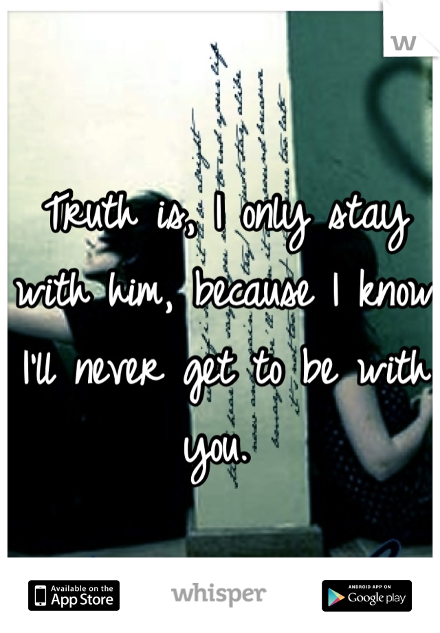 Truth is, I only stay with him, because I know I'll never get to be with you. 