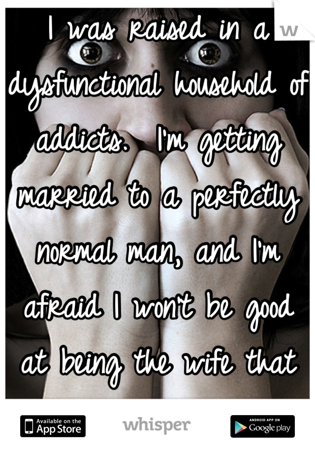 I was raised in a dysfunctional household of addicts.  I'm getting married to a perfectly normal man, and I'm afraid I won't be good at being the wife that he deserves.