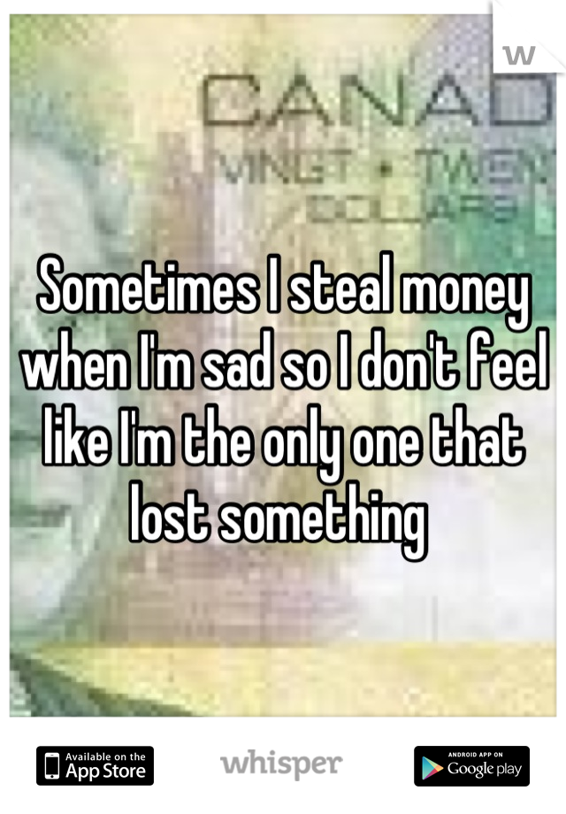 Sometimes I steal money when I'm sad so I don't feel like I'm the only one that lost something 