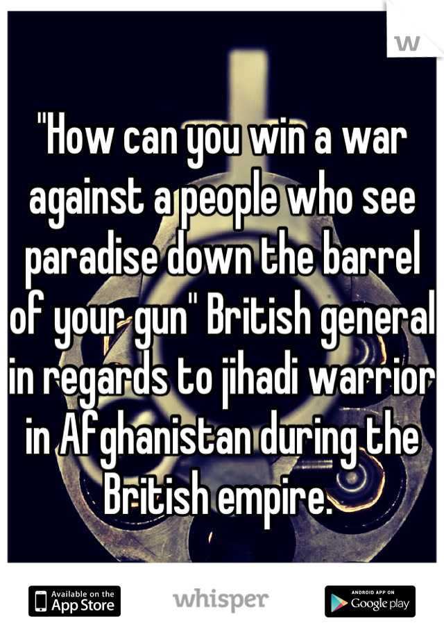 "How can you win a war against a people who see paradise down the barrel of your gun" British general in regards to jihadi warrior in Afghanistan during the British empire. 