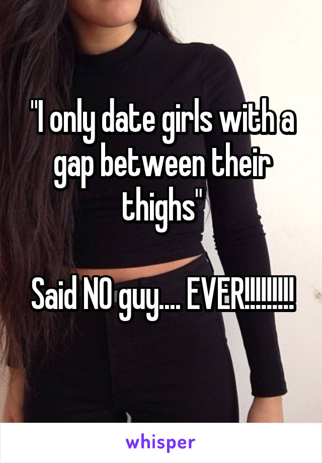 "I only date girls with a gap between their thighs"

Said NO guy.... EVER!!!!!!!!! 