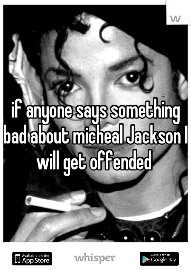 if anyone says something bad about micheal Jackson I will get offended 
