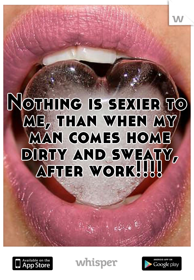 Nothing is sexier to me, than when my man comes home dirty and sweaty, after work!!!!