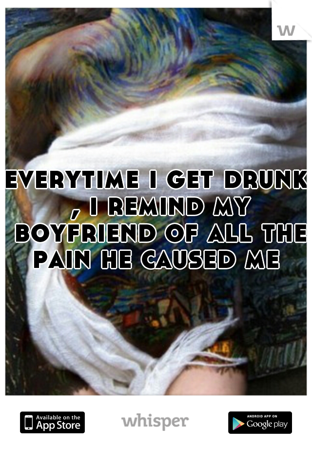 everytime i get drunk , i remind my boyfriend of all the pain he caused me 