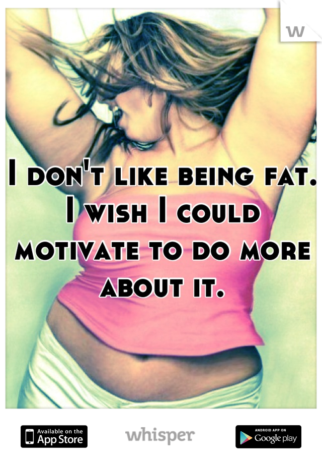 I don't like being fat.  I wish I could motivate to do more about it.