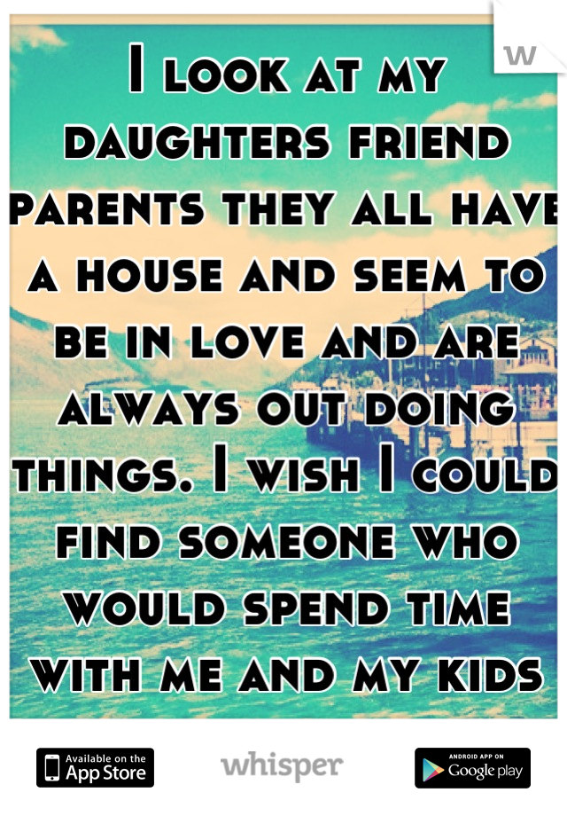 I look at my daughters friend parents they all have a house and seem to be in love and are always out doing things. I wish I could find someone who would spend time with me and my kids and marry 