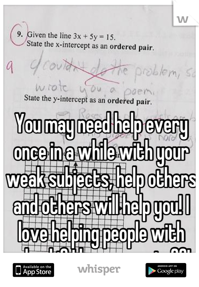 You may need help every once in a while with your weak subjects, help others and others will help you! I love helping people with school if I know my stuff! 