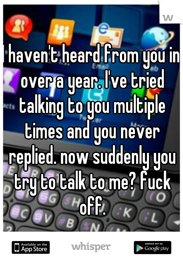 I haven't heard from you in over a year. I've tried talking to you multiple times and you never replied. now suddenly you try to talk to me? fuck off.