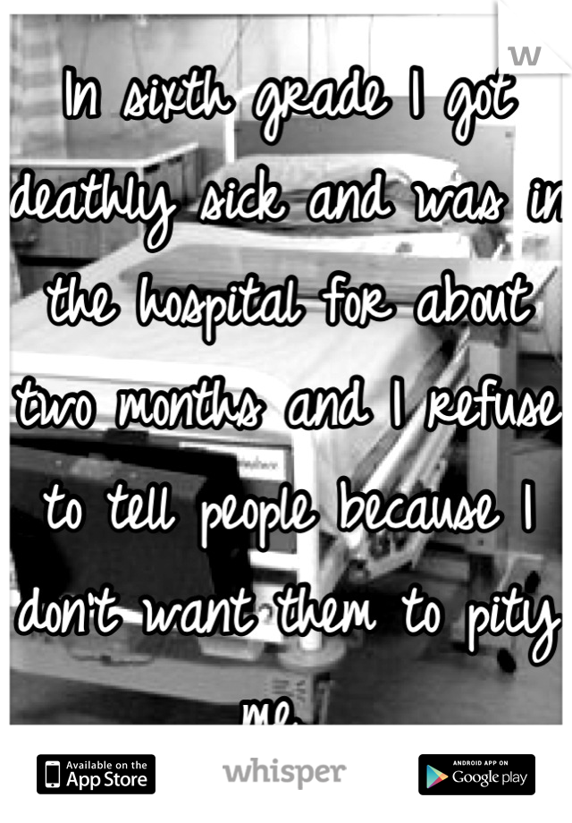 In sixth grade I got deathly sick and was in the hospital for about two months and I refuse to tell people because I don't want them to pity me. 