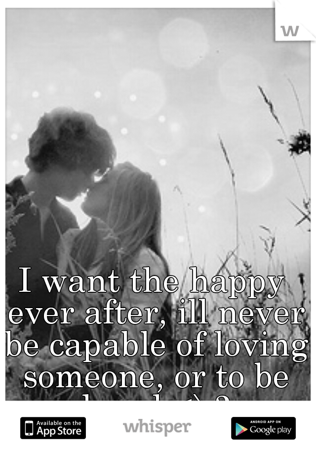 I want the happy ever after, ill never be capable of loving someone, or to be loved <\3