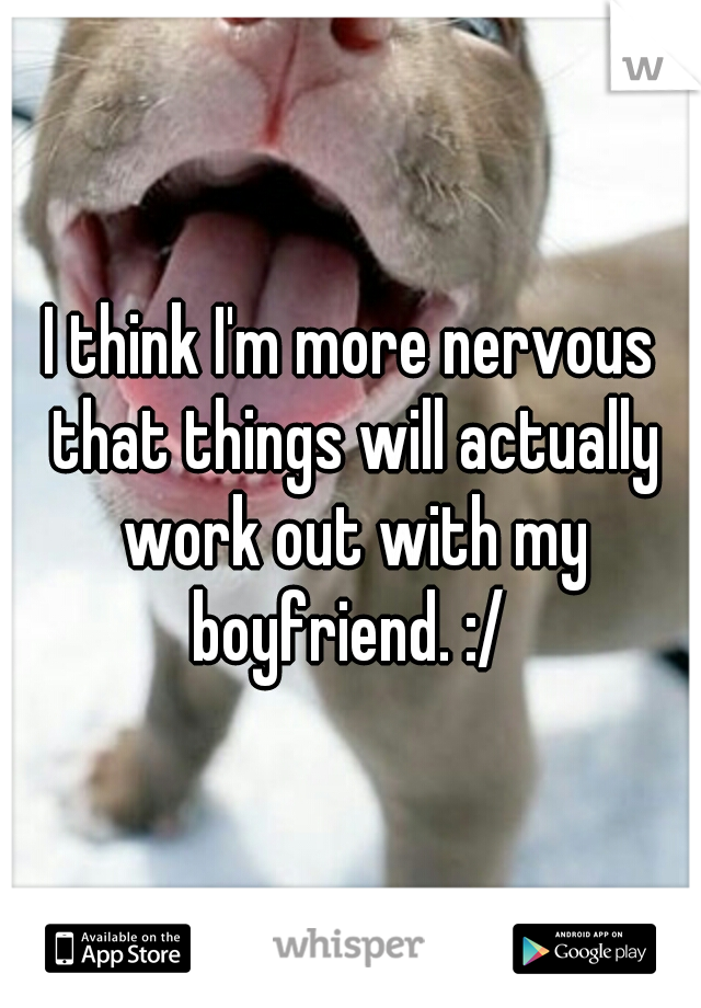 I think I'm more nervous that things will actually work out with my boyfriend. :/ 