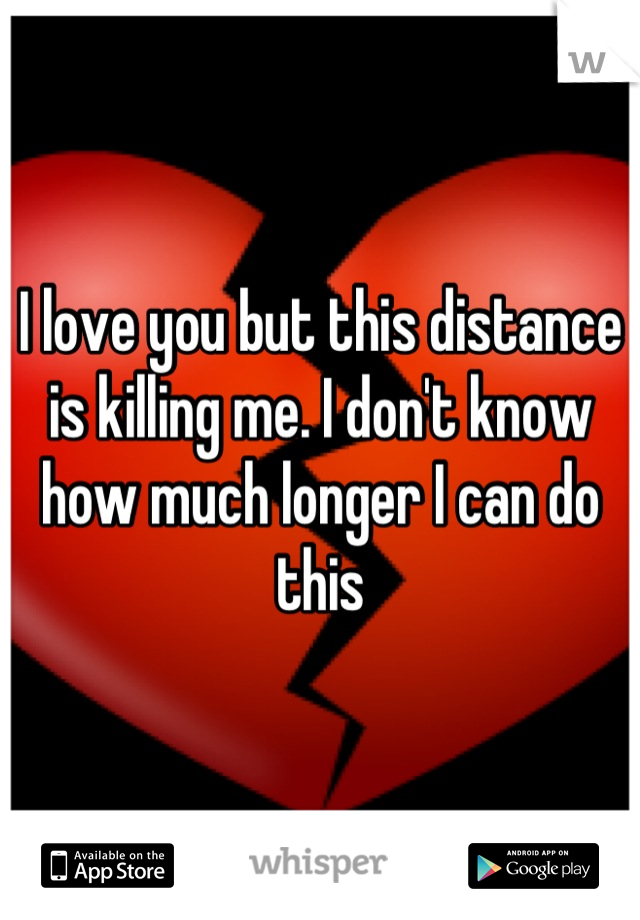 I love you but this distance is killing me. I don't know how much longer I can do this