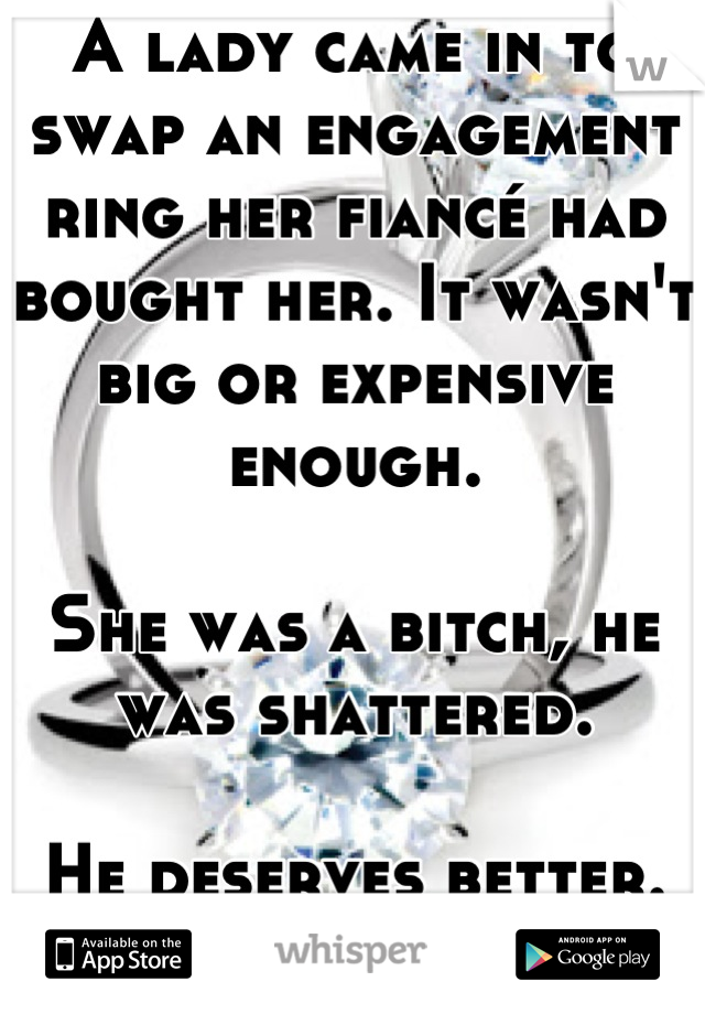 A lady came in to swap an engagement ring her fiancé had bought her. It wasn't big or expensive enough.

She was a bitch, he was shattered.

He deserves better. Fuck you, you mole.
