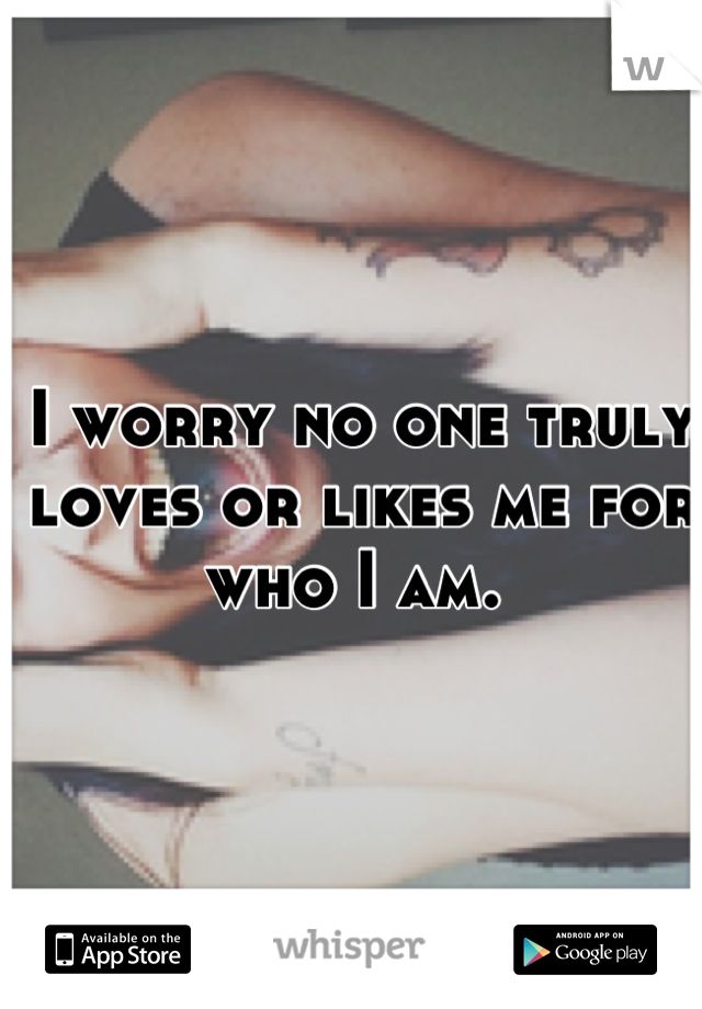I worry no one truly loves or likes me for who I am. 