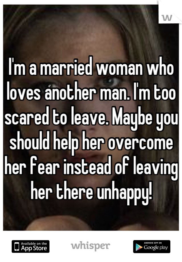 I'm a married woman who loves another man. I'm too scared to leave. Maybe you should help her overcome her fear instead of leaving her there unhappy!