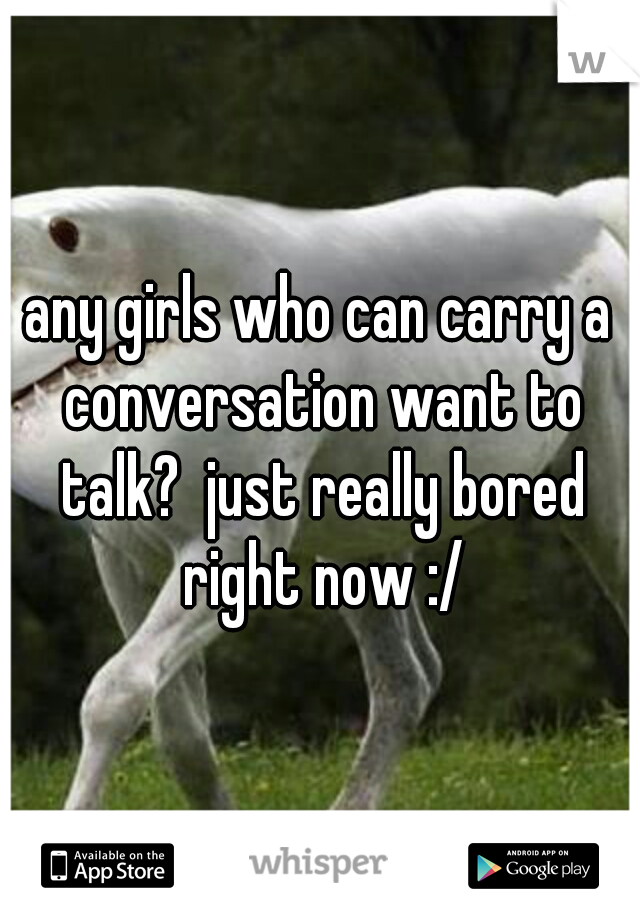 any girls who can carry a conversation want to talk?  just really bored right now :/