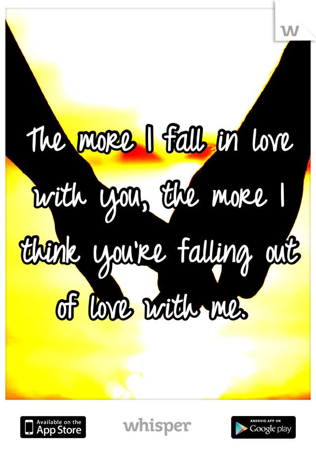 The more I fall in love with you, the more I think you're falling out of love with me. 