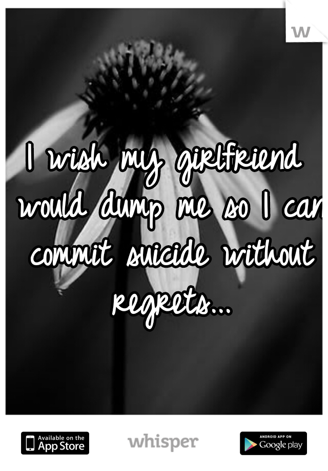 I wish my girlfriend would dump me so I can commit suicide without regrets...