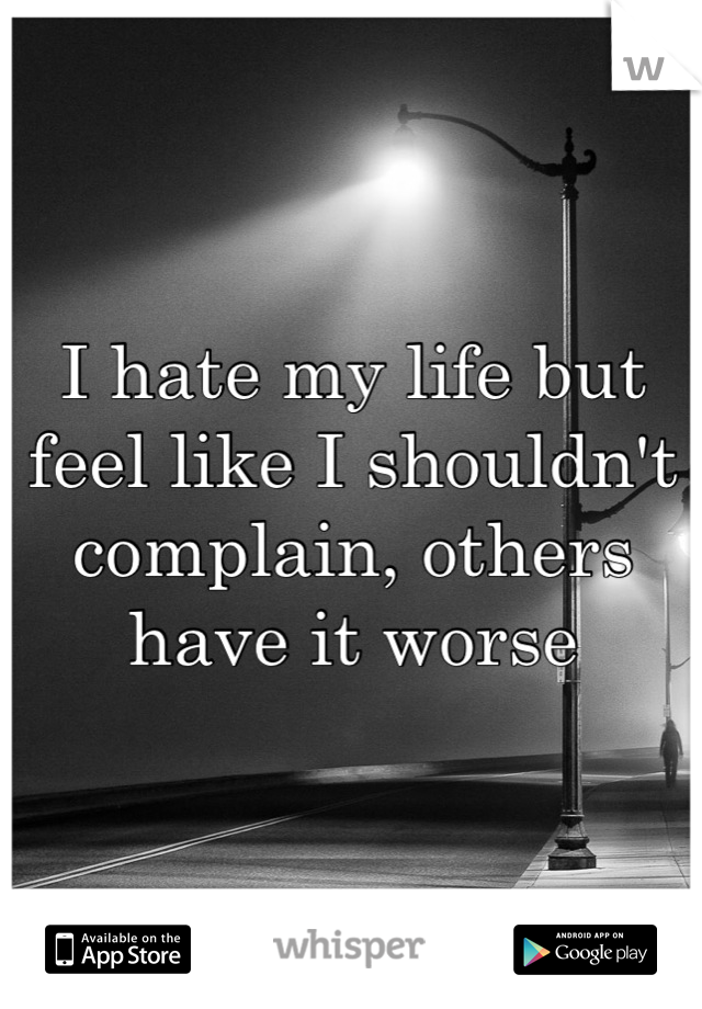 I hate my life but feel like I shouldn't complain, others have it worse