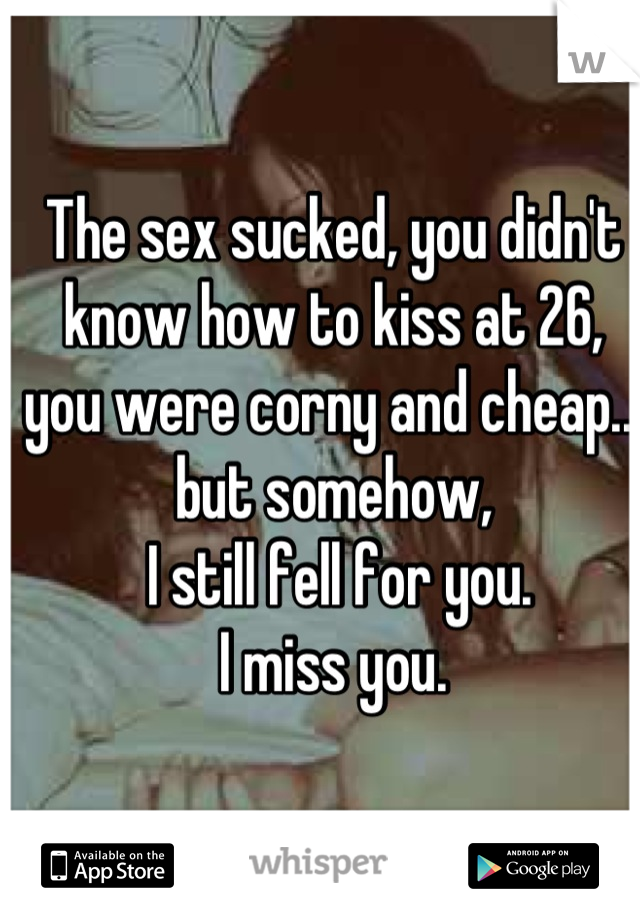 The sex sucked, you didn't know how to kiss at 26, you were corny and cheap... but somehow,
 I still fell for you.
I miss you.