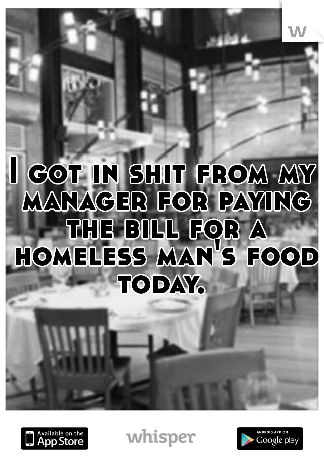 I got in shit from my manager for paying the bill for a homeless man's food today. 