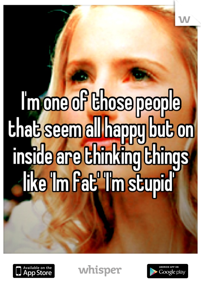 I'm one of those people that seem all happy but on inside are thinking things like 'Im fat' 'I'm stupid' 